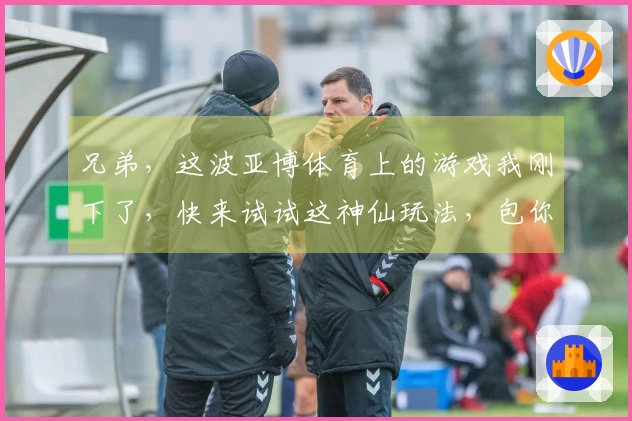 兄弟，这波亚博体育上的游戏我刚下了，快来试试这神仙玩法，包你爱上！